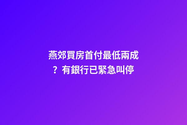 燕郊買房首付最低兩成？有銀行已緊急叫停